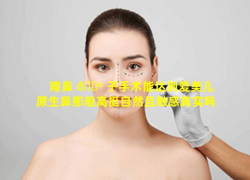 隆鼻 🌺 子手术能达到爱美儿原生鼻那般高挺自然且触感真实吗